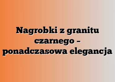 Nagrobki z granitu czarnego – ponadczasowa elegancja