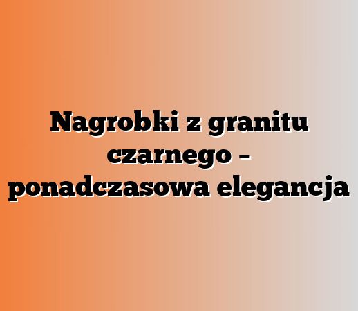 Nagrobki z granitu czarnego – ponadczasowa elegancja