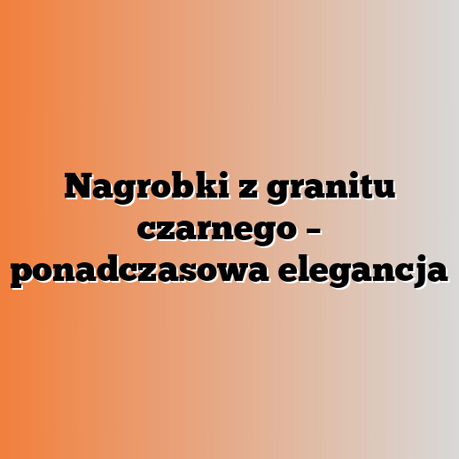 Nagrobki z granitu czarnego – ponadczasowa elegancja
