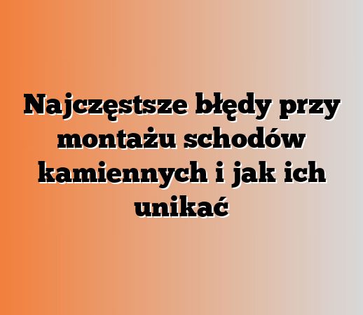 Najczęstsze błędy przy montażu schodów kamiennych i jak ich unikać