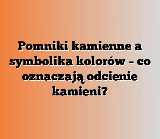 Pomniki kamienne a symbolika kolorów – co oznaczają odcienie kamieni?