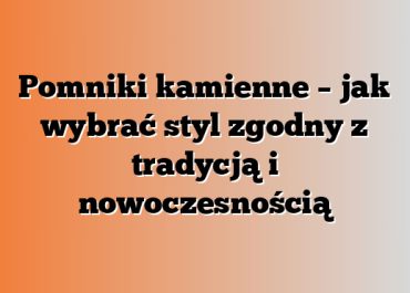 Pomniki kamienne – jak wybrać styl zgodny z tradycją i nowoczesnością