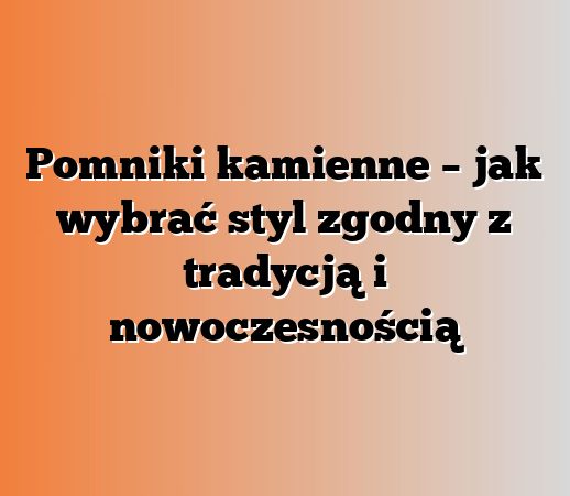 Pomniki kamienne – jak wybrać styl zgodny z tradycją i nowoczesnością