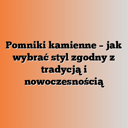 Pomniki kamienne – jak wybrać styl zgodny z tradycją i nowoczesnością