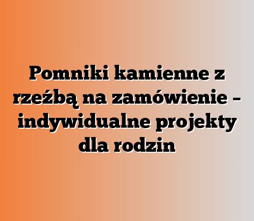 Pomniki kamienne z rzeźbą na zamówienie – indywidualne projekty dla rodzin