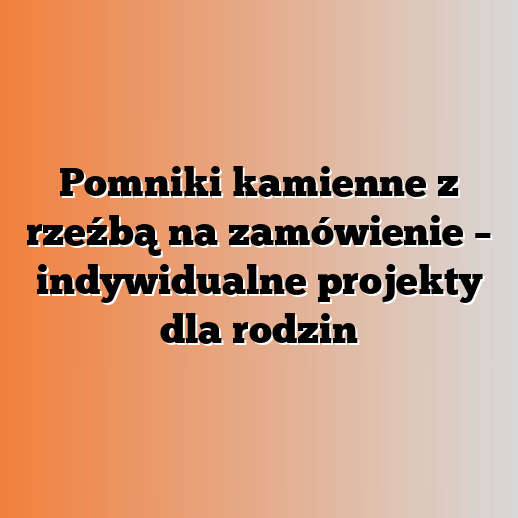 Pomniki kamienne z rzeźbą na zamówienie – indywidualne projekty dla rodzin