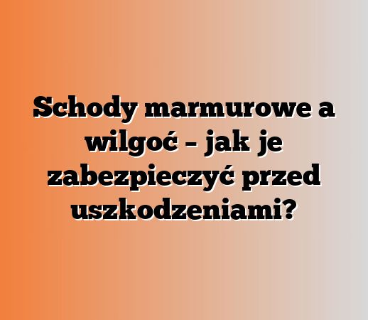 Schody marmurowe a wilgoć – jak je zabezpieczyć przed uszkodzeniami?