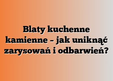 Blaty kuchenne kamienne – jak uniknąć zarysowań i odbarwień?