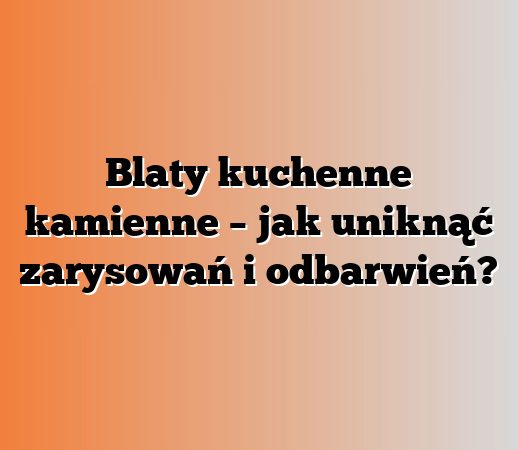 Blaty kuchenne kamienne – jak uniknąć zarysowań i odbarwień?