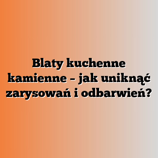 Blaty kuchenne kamienne – jak uniknąć zarysowań i odbarwień?