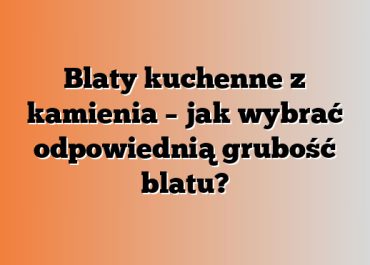 Blaty kuchenne z kamienia – jak wybrać odpowiednią grubość blatu?