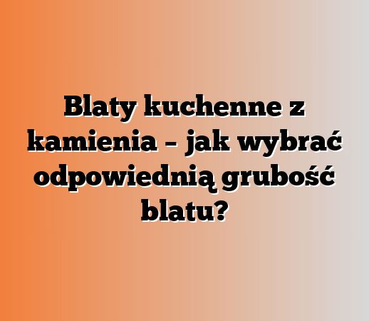 Blaty kuchenne z kamienia – jak wybrać odpowiednią grubość blatu?