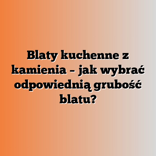 Blaty kuchenne z kamienia – jak wybrać odpowiednią grubość blatu?