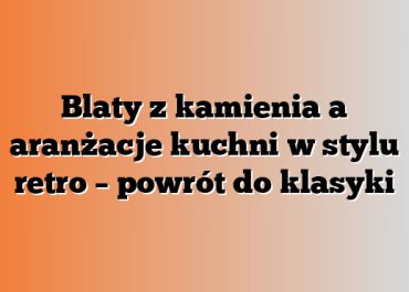 Blaty z kamienia a aranżacje kuchni w stylu retro – powrót do klasyki