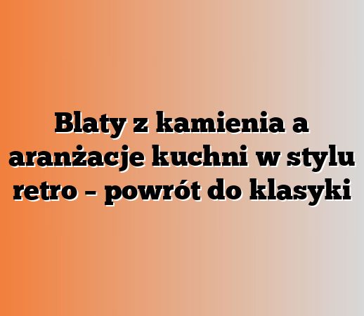 Blaty z kamienia a aranżacje kuchni w stylu retro – powrót do klasyki
