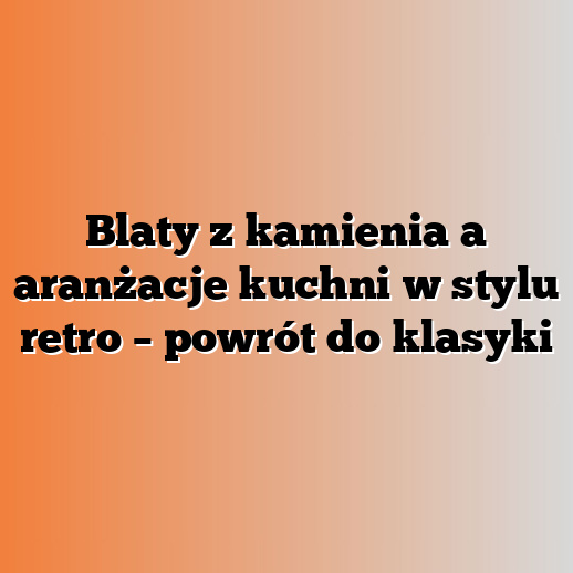 Blaty z kamienia a aranżacje kuchni w stylu retro – powrót do klasyki