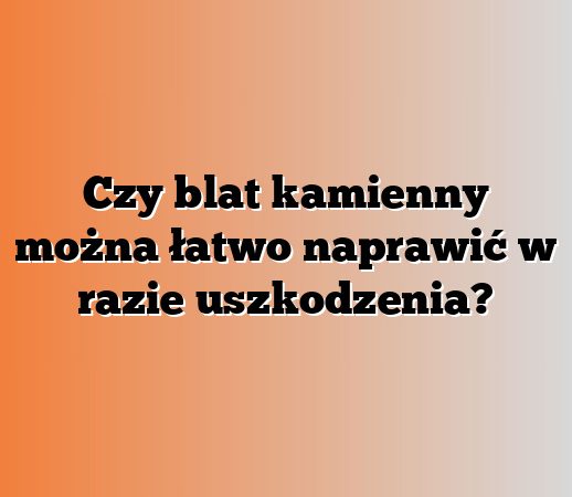 Czy blat kamienny można łatwo naprawić w razie uszkodzenia?