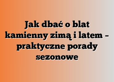 Jak dbać o blat kamienny zimą i latem – praktyczne porady sezonowe