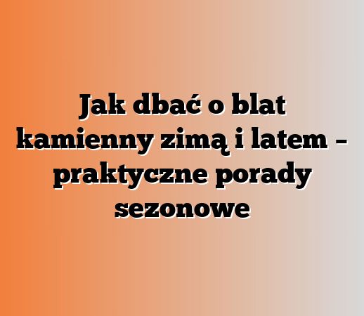Jak dbać o blat kamienny zimą i latem – praktyczne porady sezonowe