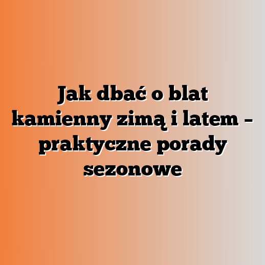 Jak dbać o blat kamienny zimą i latem – praktyczne porady sezonowe