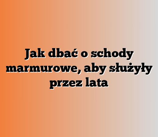 Jak dbać o schody marmurowe, aby służyły przez lata