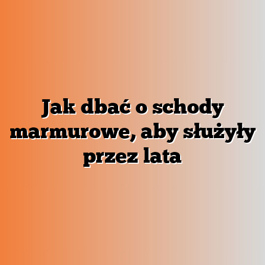 Jak dbać o schody marmurowe, aby służyły przez lata