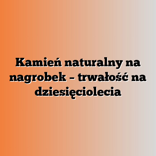 Kamień naturalny na nagrobek – trwałość na dziesięciolecia