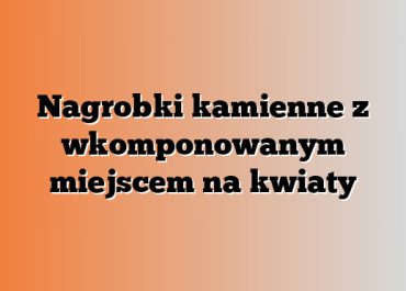 Nagrobki kamienne z wkomponowanym miejscem na kwiaty