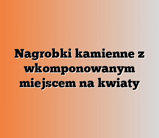 Nagrobki kamienne z wkomponowanym miejscem na kwiaty