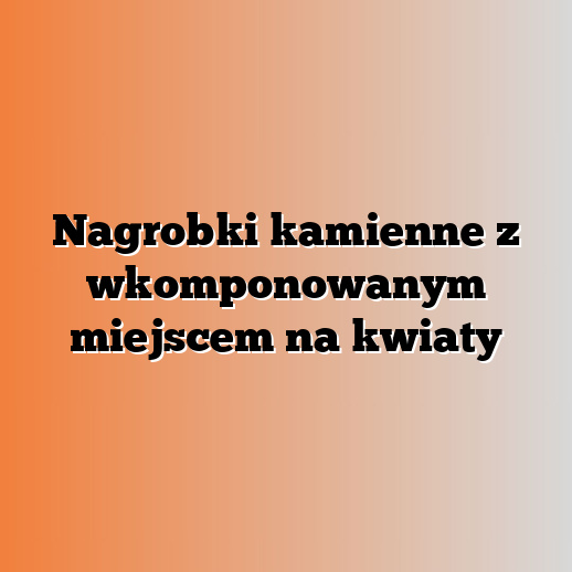 Nagrobki kamienne z wkomponowanym miejscem na kwiaty