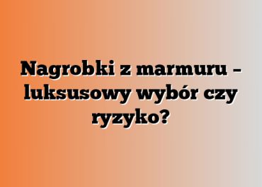 Nagrobki z marmuru – luksusowy wybór czy ryzyko?