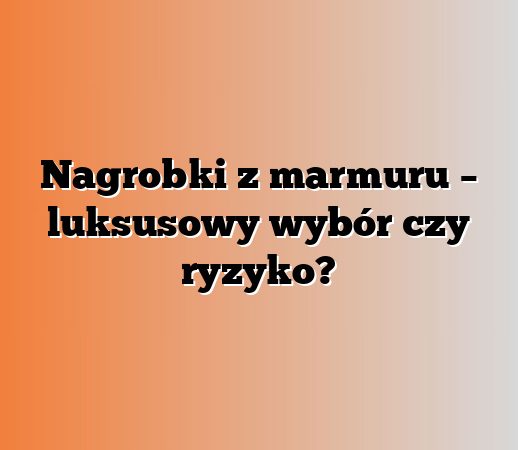 Nagrobki z marmuru – luksusowy wybór czy ryzyko?