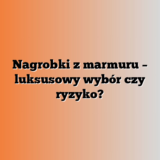 Nagrobki z marmuru – luksusowy wybór czy ryzyko?