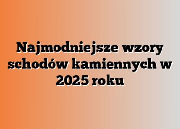 Najmodniejsze wzory schodów kamiennych w 2025 roku