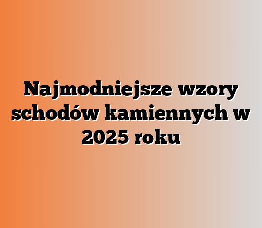 Najmodniejsze wzory schodów kamiennych w 2025 roku