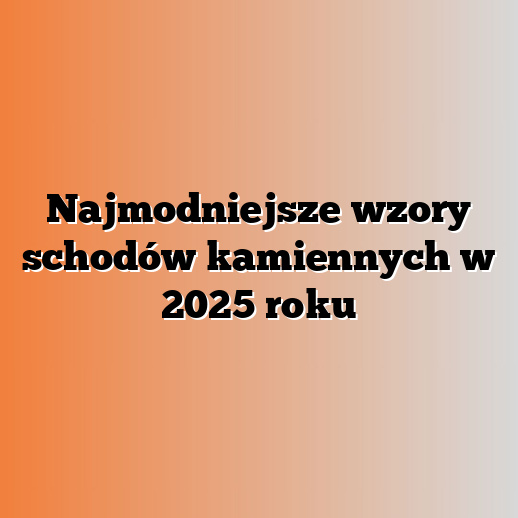 Najmodniejsze wzory schodów kamiennych w 2025 roku