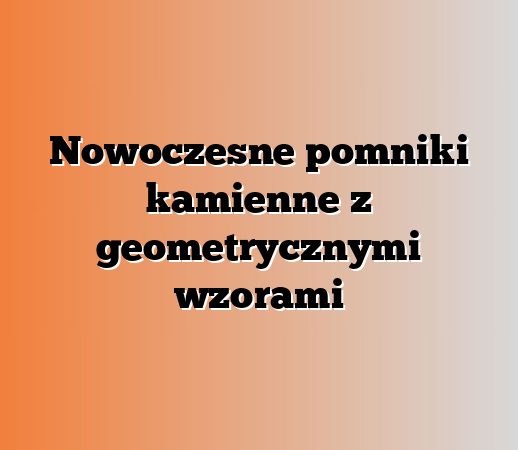 Nowoczesne pomniki kamienne z geometrycznymi wzorami