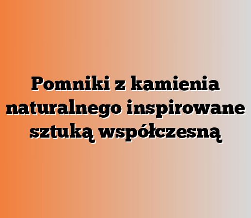 Pomniki z kamienia naturalnego inspirowane sztuką współczesną