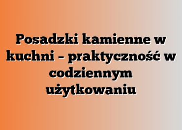 Posadzki kamienne w kuchni – praktyczność w codziennym użytkowaniu
