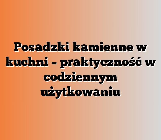 Posadzki kamienne w kuchni – praktyczność w codziennym użytkowaniu