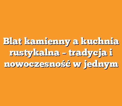 Blat kamienny a kuchnia rustykalna – tradycja i nowoczesność w jednym