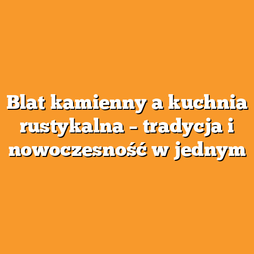 Blat kamienny a kuchnia rustykalna – tradycja i nowoczesność w jednym