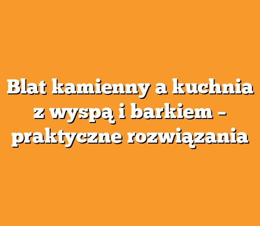 Blat kamienny a kuchnia z wyspą i barkiem – praktyczne rozwiązania