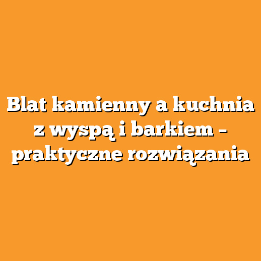 Blat kamienny a kuchnia z wyspą i barkiem – praktyczne rozwiązania