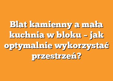Blat kamienny a mała kuchnia w bloku – jak optymalnie wykorzystać przestrzeń?