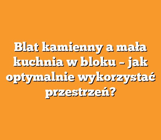 Blat kamienny a mała kuchnia w bloku – jak optymalnie wykorzystać przestrzeń?