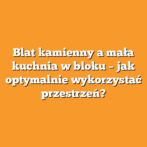 Blat kamienny a mała kuchnia w bloku – jak optymalnie wykorzystać przestrzeń?