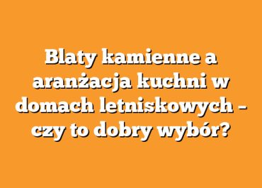 Blaty kamienne a aranżacja kuchni w domach letniskowych – czy to dobry wybór?