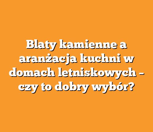 Blaty kamienne a aranżacja kuchni w domach letniskowych – czy to dobry wybór?