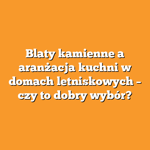 Blaty kamienne a aranżacja kuchni w domach letniskowych – czy to dobry wybór?